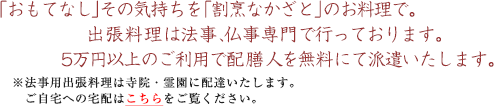「おもてなし」その気持ちを「割烹なかざと」のお料理で。出張料理は法事、仏事専門で行っております。三万円以上のご利用で配膳人を無料にて派遣致します。
※法事用出張料理は寺院・霊園に配達いたします。ご自宅への宅配はこちらをご覧ください。